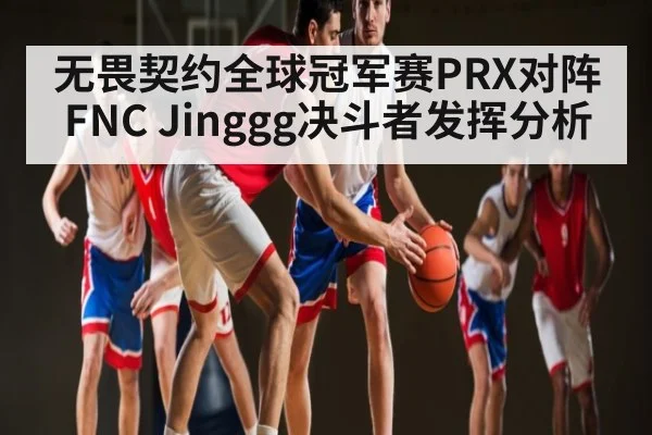 无畏契约全球冠军赛PRX对阵FNC Jinggg决斗者发挥分析