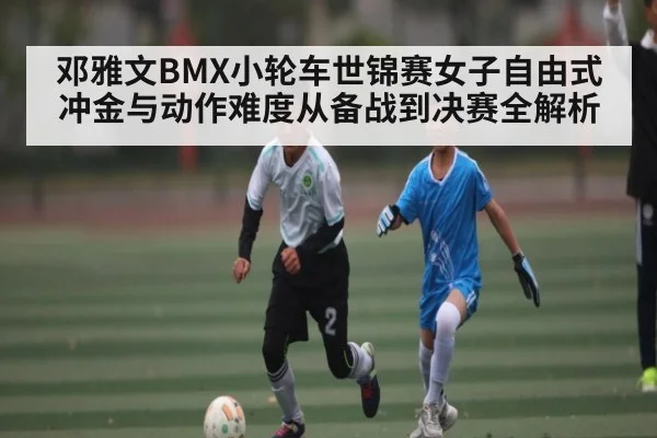 邓雅文BMX小轮车世锦赛女子自由式冲金与动作难度从备战到决赛全解析
