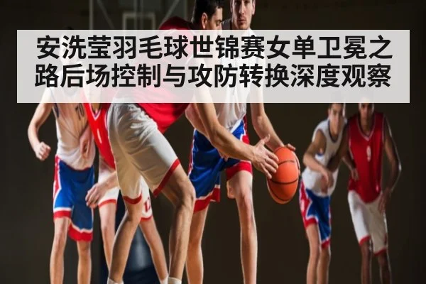 安洗莹羽毛球世锦赛女单卫冕之路后场控制与攻防转换深度观察